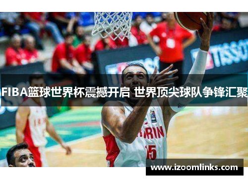 FIBA篮球世界杯震撼开启 世界顶尖球队争锋汇聚