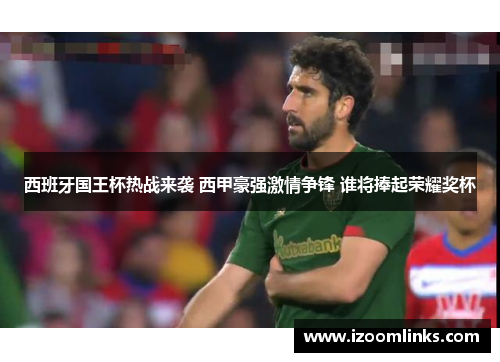 西班牙国王杯热战来袭 西甲豪强激情争锋 谁将捧起荣耀奖杯