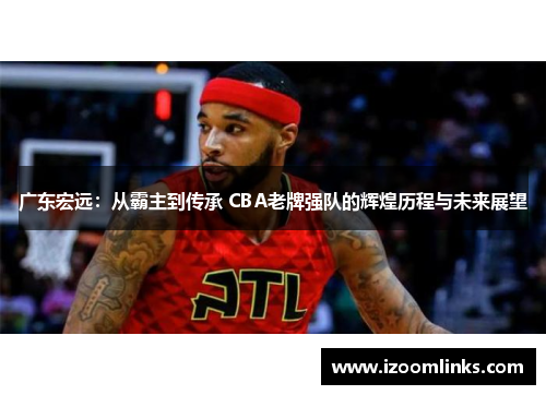 广东宏远：从霸主到传承 CBA老牌强队的辉煌历程与未来展望