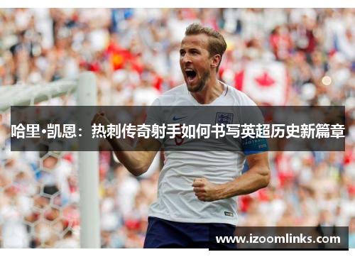 哈里·凯恩：热刺传奇射手如何书写英超历史新篇章