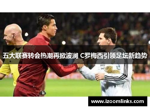 五大联赛转会热潮再掀波澜 C罗梅西引领足坛新趋势