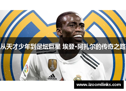 从天才少年到足坛巨星 埃登·阿扎尔的传奇之路