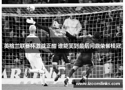 英格兰联赛杯激战正酣 谁能笑到最后问鼎荣誉桂冠