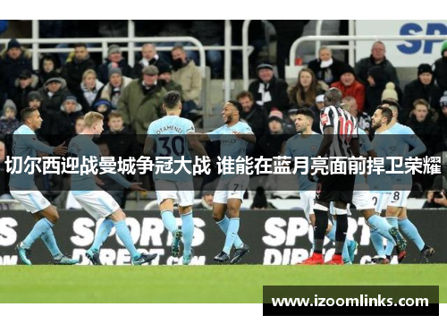切尔西迎战曼城争冠大战 谁能在蓝月亮面前捍卫荣耀
