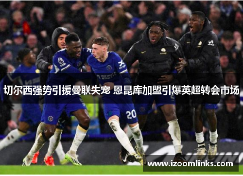切尔西强势引援曼联失宠 恩昆库加盟引爆英超转会市场