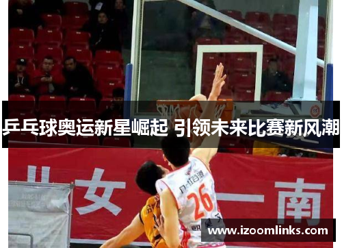 乒乓球奥运新星崛起 引领未来比赛新风潮 乒乓球奥运新星崛起 引领未来比赛新风潮